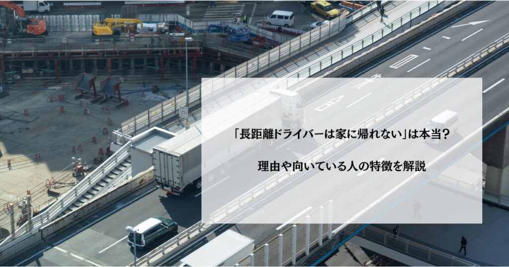 「長距離ドライバーは家に帰れない」は本当？理由や向いている人の特徴を解説